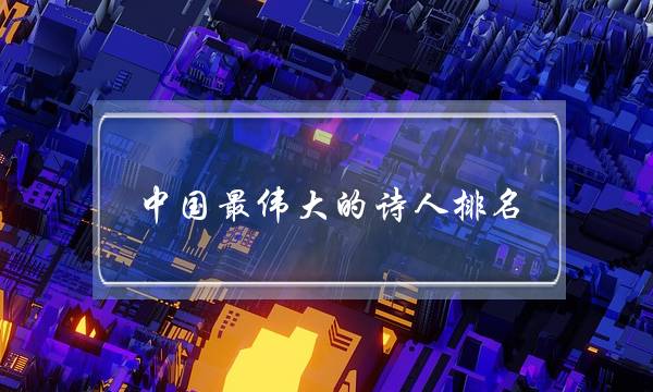 中国最伟大的诗人排名(世界公认十大诗人)-很美的